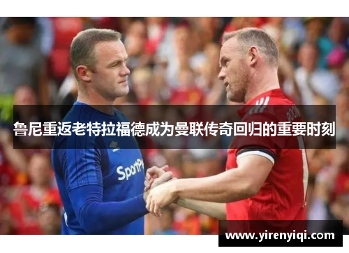 鲁尼重返老特拉福德成为曼联传奇回归的重要时刻