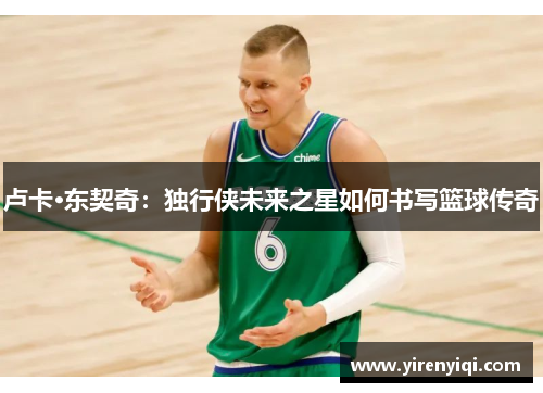 卢卡·东契奇：独行侠未来之星如何书写篮球传奇