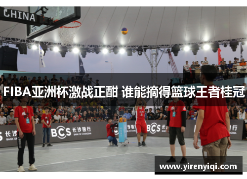 FIBA亚洲杯激战正酣 谁能摘得篮球王者桂冠